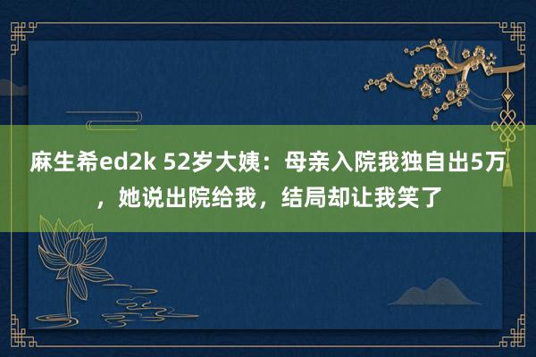 麻生希ed2k 52岁大姨:母亲入院我独自出5万,她说出院给我,结局却让我笑了
