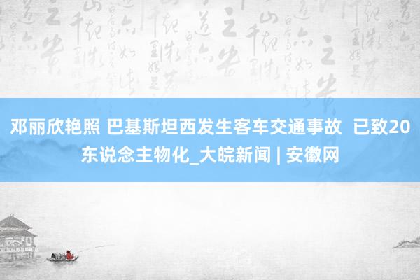 邓丽欣艳照 巴基斯坦西发生客车交通事故  已致20东说念主物化_大皖新闻 | 安徽网