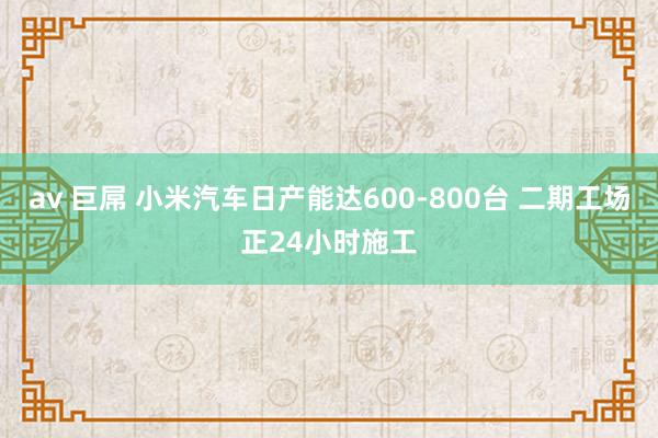 av 巨屌 小米汽车日产能达600-800台 二期工场正24小时施工