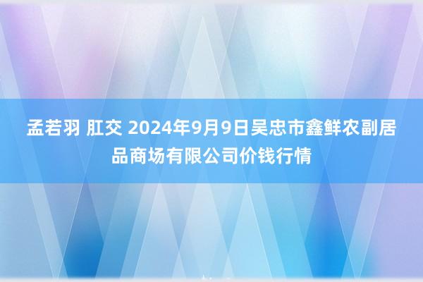 孟若羽 肛交 2024年9月9日吴忠市鑫鲜农副居品商场有限公司价钱行情