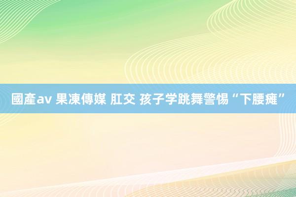 國產av 果凍傳媒 肛交 孩子学跳舞警惕“下腰瘫”