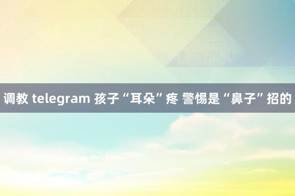 调教 telegram 孩子“耳朵”疼 警惕是“鼻子”招的