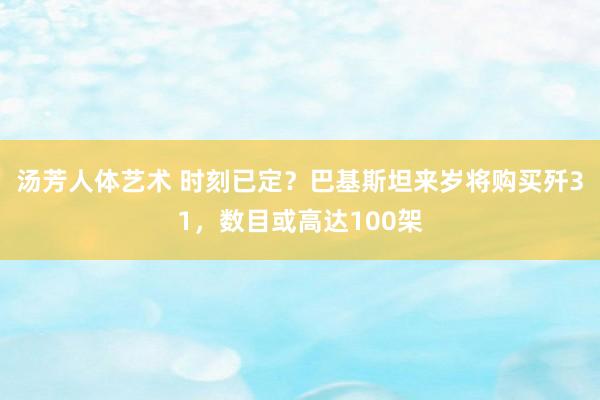 汤芳人体艺术 时刻已定？巴基斯坦来岁将购买歼31，数目或高达100架