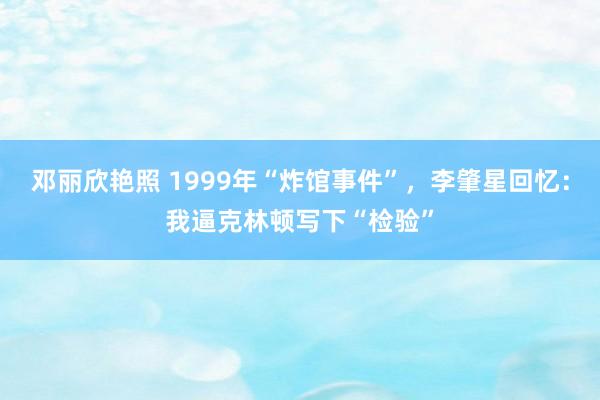 邓丽欣艳照 1999年“炸馆事件”，李肇星回忆：我逼克林顿写下“检验”