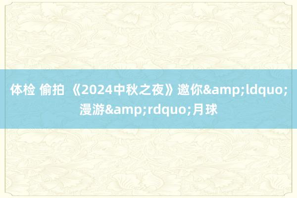 体检 偷拍 《2024中秋之夜》邀你&ldquo;漫游&rdquo;月球