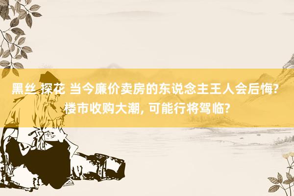 黑丝 探花 当今廉价卖房的东说念主王人会后悔? 楼市收购大潮, 可能行将驾临?