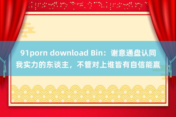 91porn download Bin：谢意通盘认同我实力的东谈主，不管对上谁皆有自信能赢