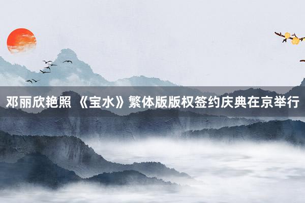 邓丽欣艳照 《宝水》繁体版版权签约庆典在京举行