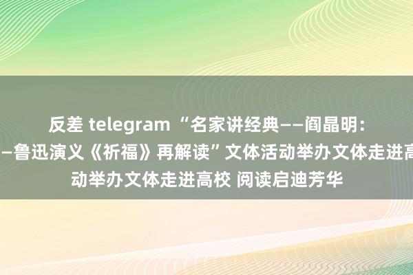 反差 telegram “名家讲经典——阎晶明：文体经典新阐释——鲁迅演义《祈福》再解读”文体活动举办文体走进高校 阅读启迪芳华
