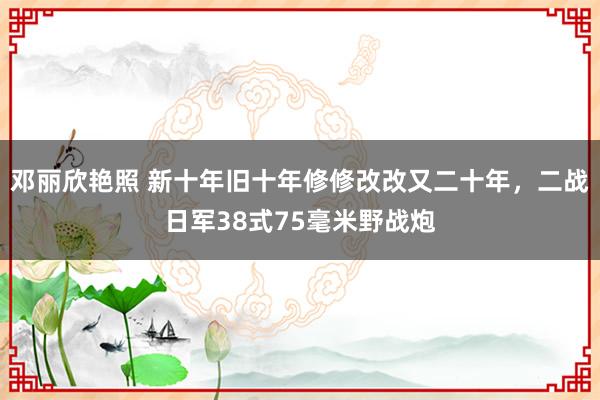 邓丽欣艳照 新十年旧十年修修改改又二十年，二战日军38式75毫米野战炮