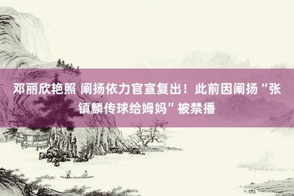 邓丽欣艳照 阐扬依力官宣复出！此前因阐扬“张镇麟传球给姆妈”被禁播