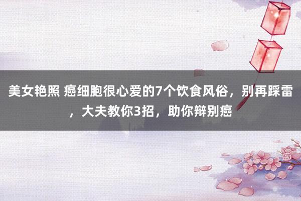 美女艳照 癌细胞很心爱的7个饮食风俗，别再踩雷，大夫教你3招，助你辩别癌