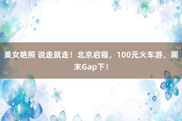 美女艳照 说走就走！北京启程，100元火车游，周末Gap下！
