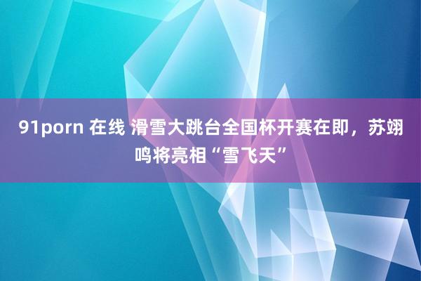 91porn 在线 滑雪大跳台全国杯开赛在即，苏翊鸣将亮相“雪飞天”