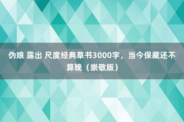 伪娘 露出 尺度经典草书3000字，当今保藏还不算晚（崇敬版）