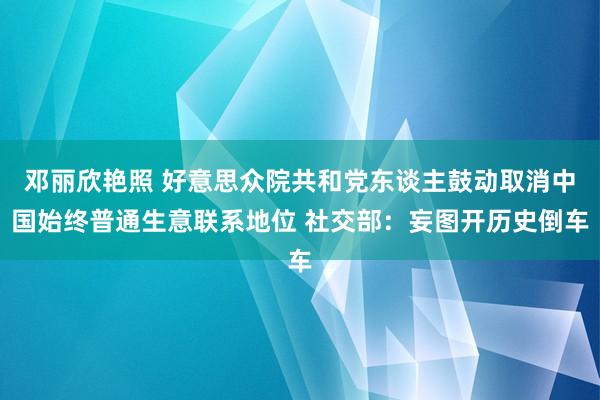 邓丽欣艳照 好意思众院共和党东谈主鼓动取消中国始终普通生意联系地位 社交部:妄图开历史倒车