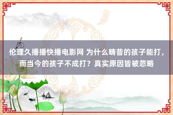 伦理久播播快播电影网 为什么畴昔的孩子能打，而当今的孩子不成打？真实原因皆被忽略