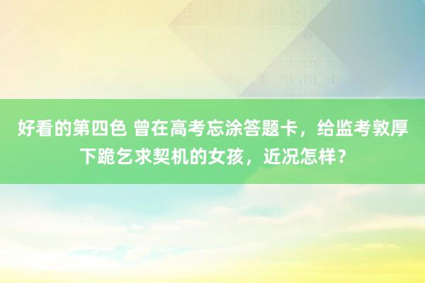 好看的第四色 曾在高考忘涂答题卡，给监考敦厚下跪乞求契机的女孩，近况怎样？