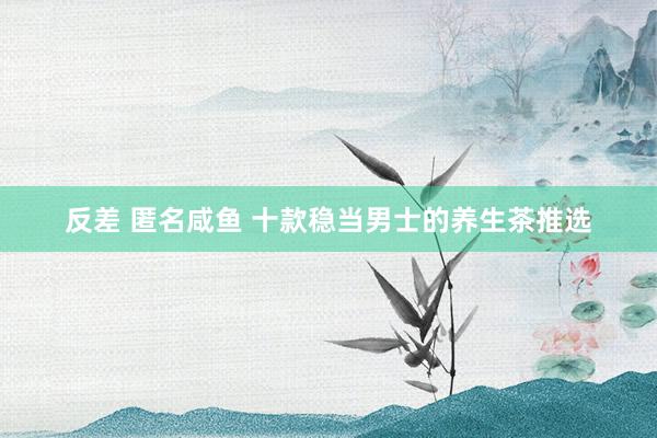 反差 匿名咸鱼 十款稳当男士的养生茶推选