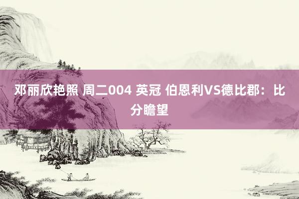 邓丽欣艳照 周二004 英冠 伯恩利VS德比郡：比分瞻望