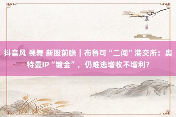 抖音风 裸舞 新股前瞻｜布鲁可“二闯”港交所：奥特曼IP“镀金”，仍难逃增收不增利？