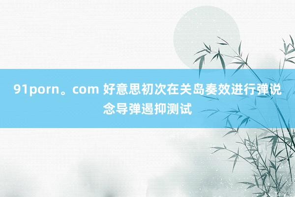 91porn。com 好意思初次在关岛奏效进行弹说念导弹遏抑测试