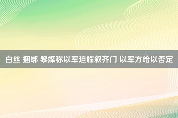白丝 捆绑 黎媒称以军迫临叙齐门 以军方给以否定