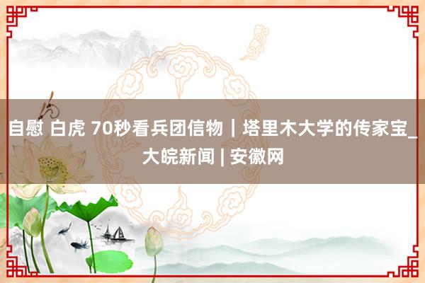 自慰 白虎 70秒看兵团信物｜塔里木大学的传家宝_大皖新闻 | 安徽网