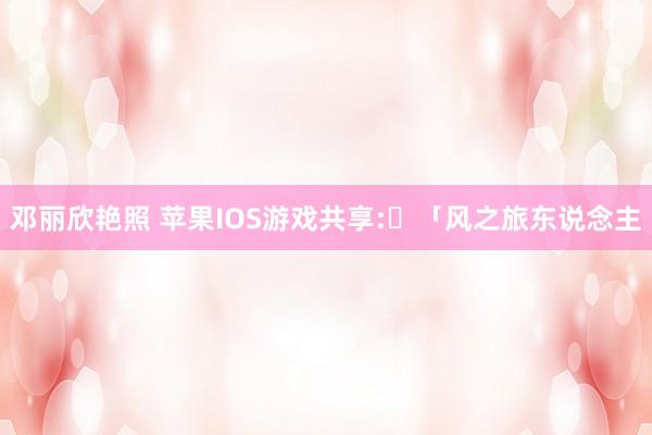邓丽欣艳照 苹果IOS游戏共享:​「风之旅东说念主