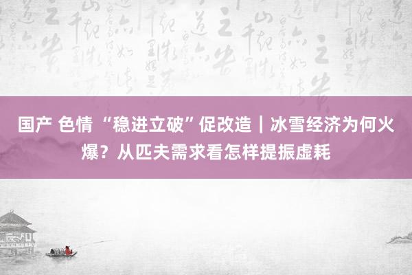 国产 色情 “稳进立破”促改造｜冰雪经济为何火爆？从匹夫需求看怎样提振虚耗