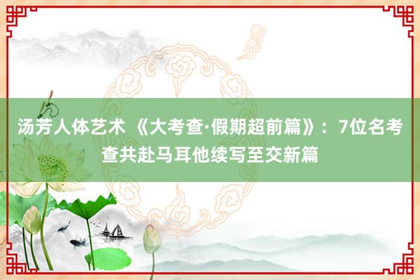 汤芳人体艺术 《大考查·假期超前篇》：7位名考查共赴马耳他续写至交新篇