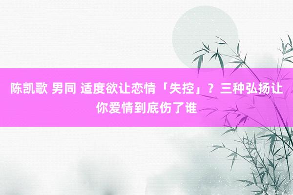 陈凯歌 男同 适度欲让恋情「失控」？三种弘扬让你爱情到底伤了谁