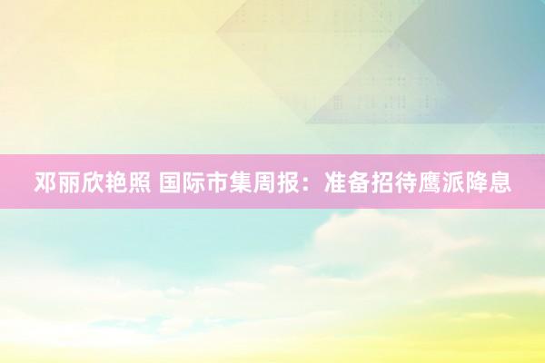 邓丽欣艳照 国际市集周报：准备招待鹰派降息