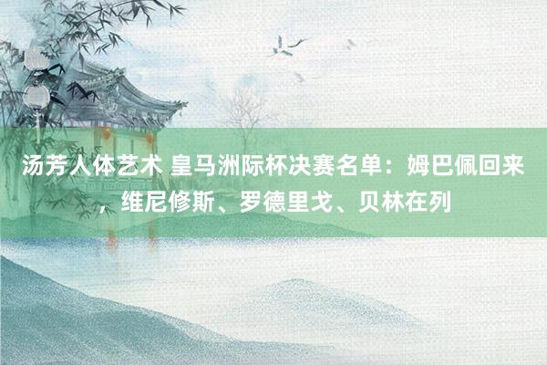 汤芳人体艺术 皇马洲际杯决赛名单：姆巴佩回来，维尼修斯、罗德里戈、贝林在列