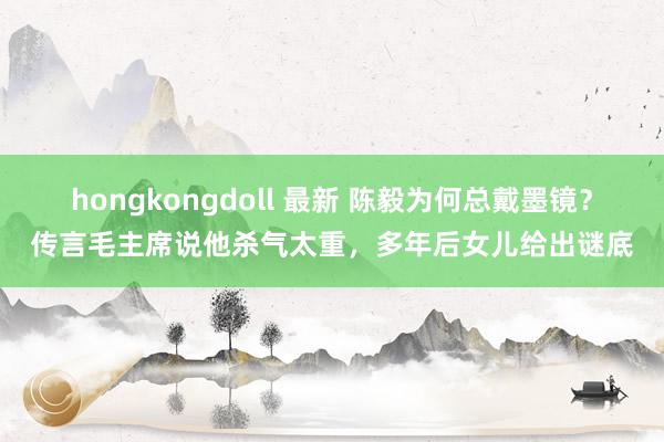 hongkongdoll 最新 陈毅为何总戴墨镜？传言毛主席说他杀气太重，多年后女儿给出谜底