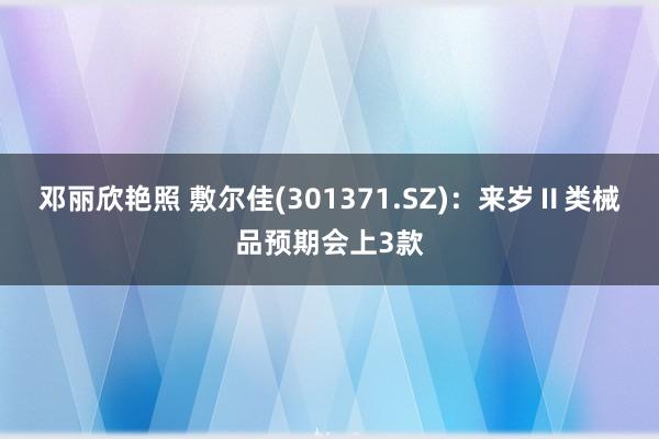邓丽欣艳照 敷尔佳(301371.SZ)：来岁Ⅱ类械品预期会上3款