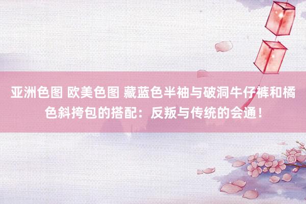 亚洲色图 欧美色图 藏蓝色半袖与破洞牛仔裤和橘色斜挎包的搭配：反叛与传统的会通！