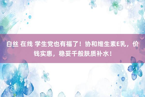 白丝 在线 学生党也有福了！协和维生素E乳，价钱实惠，稳妥千般肤质补水！