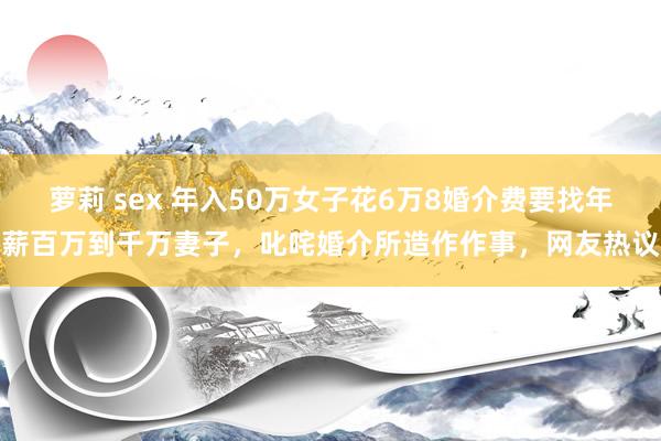萝莉 sex 年入50万女子花6万8婚介费要找年薪百万到千万妻子，叱咤婚介所造作作事，网友热议