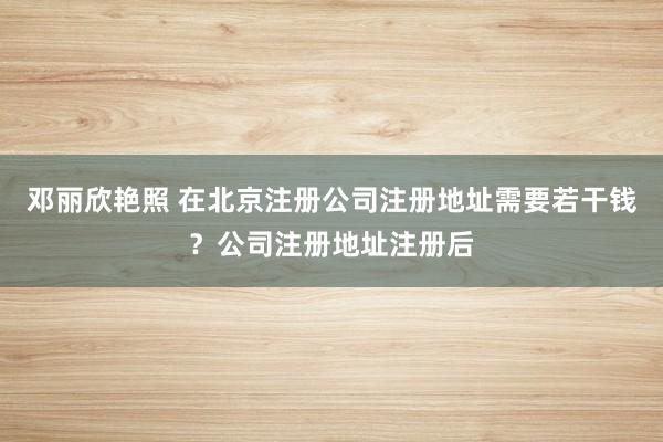 邓丽欣艳照 在北京注册公司注册地址需要若干钱？公司注册地址注册后