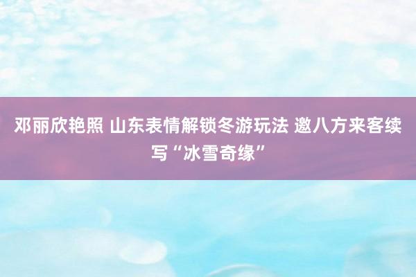 邓丽欣艳照 山东表情解锁冬游玩法 邀八方来客续写“冰雪奇缘”