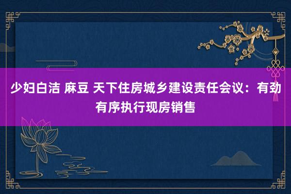 少妇白洁 麻豆 天下住房城乡建设责任会议：有劲有序执行现房销售