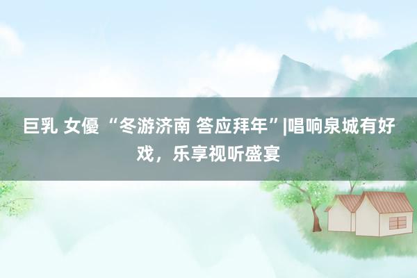 巨乳 女優 “冬游济南 答应拜年”|唱响泉城有好戏，乐享视听盛宴