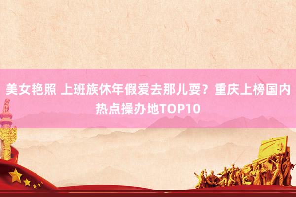 美女艳照 上班族休年假爱去那儿耍？重庆上榜国内热点操办地TOP10