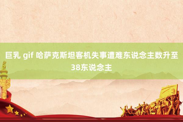 巨乳 gif 哈萨克斯坦客机失事遭难东说念主数升至38东说念主