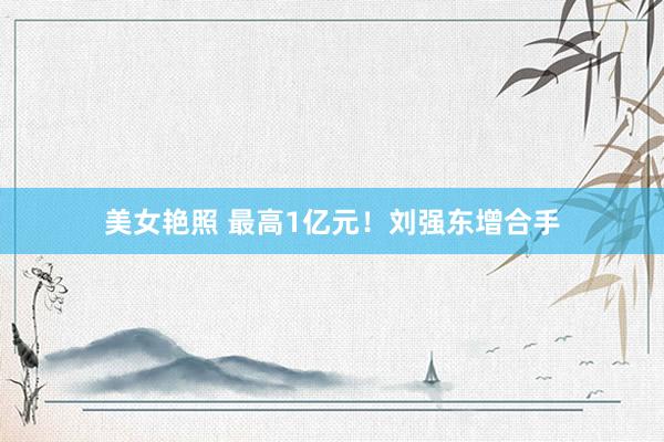 美女艳照 最高1亿元！刘强东增合手