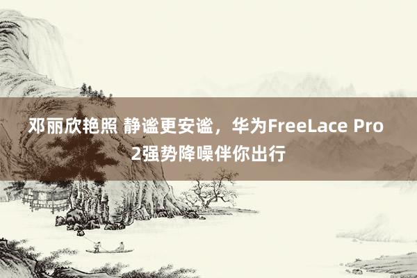 邓丽欣艳照 静谧更安谧，华为FreeLace Pro 2强势降噪伴你出行
