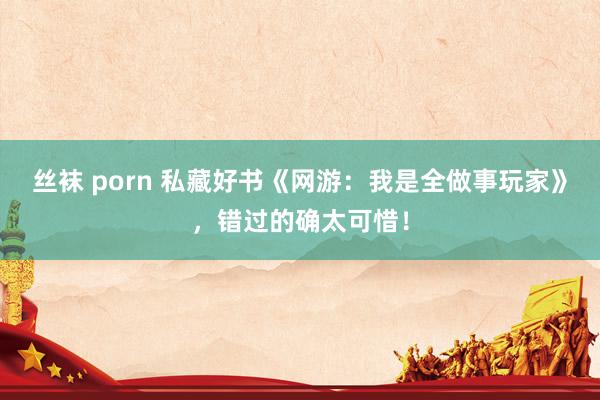丝袜 porn 私藏好书《网游：我是全做事玩家》，错过的确太可惜！