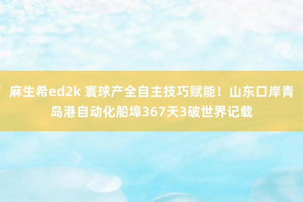 麻生希ed2k 寰球产全自主技巧赋能！山东口岸青岛港自动化船埠367天3破世界记载