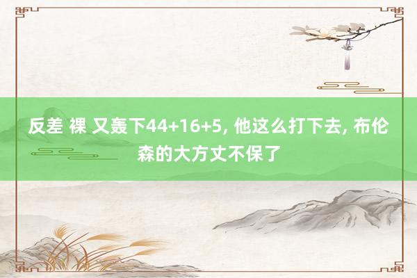 反差 裸 又轰下44+16+5， 他这么打下去， 布伦森的大方丈不保了